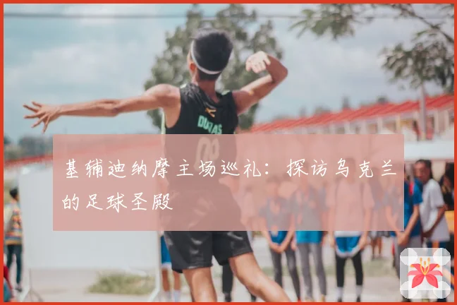 基辅迪纳摩主场巡礼:探访乌克兰的足球圣殿