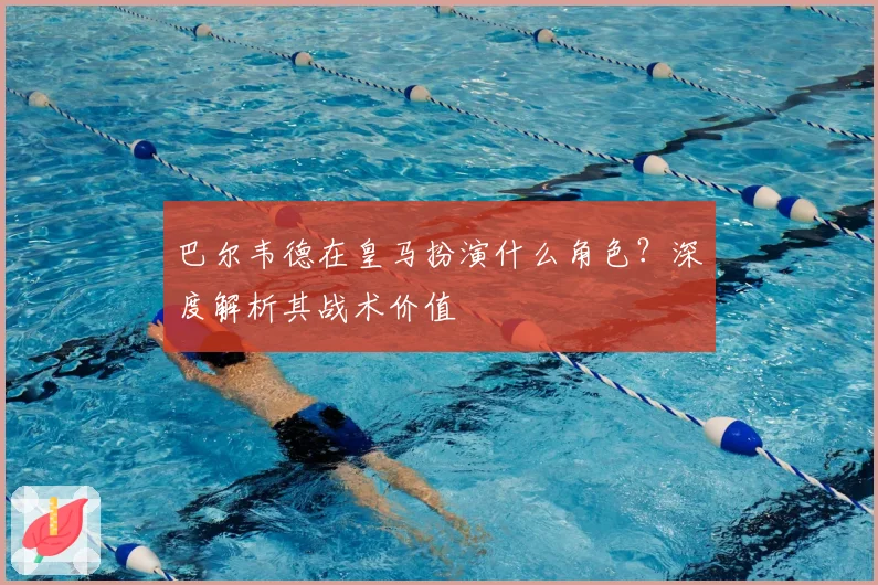 巴尔韦德在皇马扮演什么角色?深度解析其战术价值