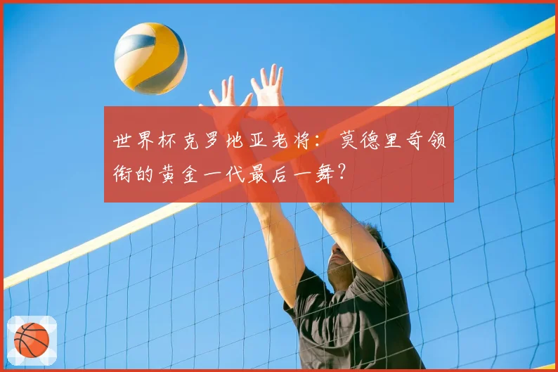 世界杯克罗地亚老将：莫德里奇领衔的黄金一代最后一舞？