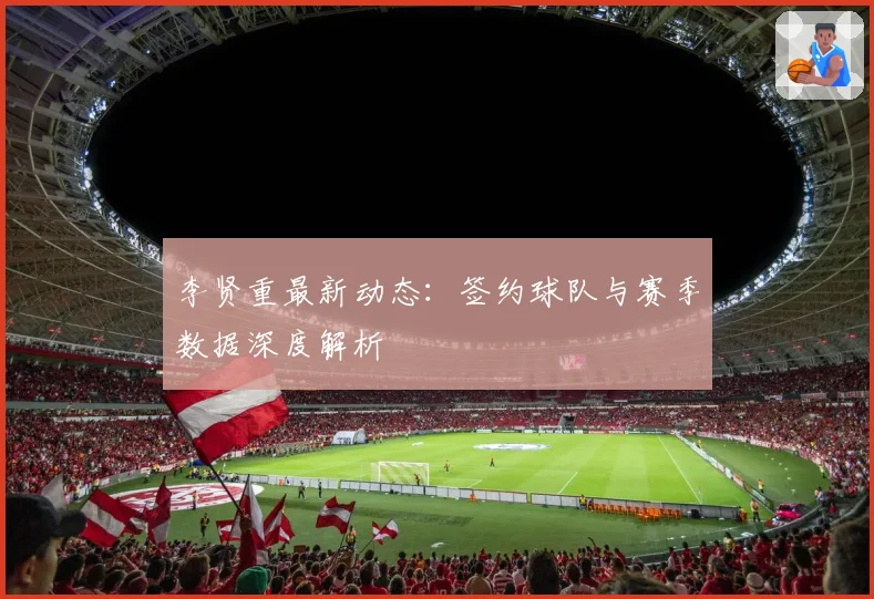 李贤重最新动态:签约球队与赛季数据深度解析