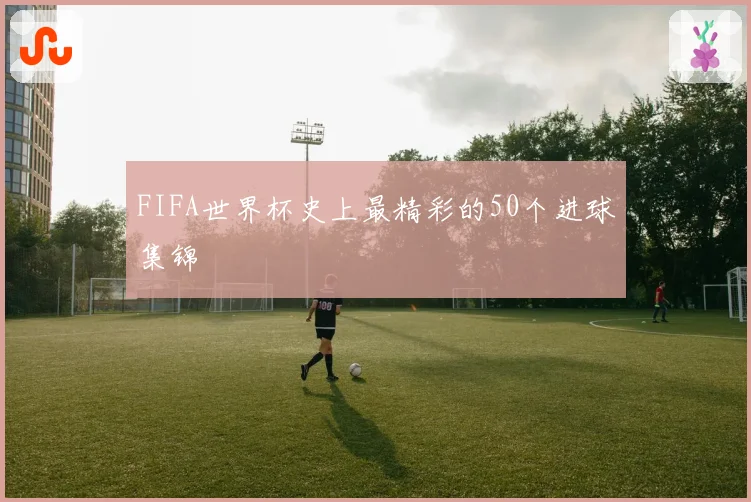 FIFA世界杯史上最精彩的50个进球集锦