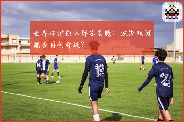 世界杯伊朗队阵容前瞻：波斯铁骑能否再创奇迹？