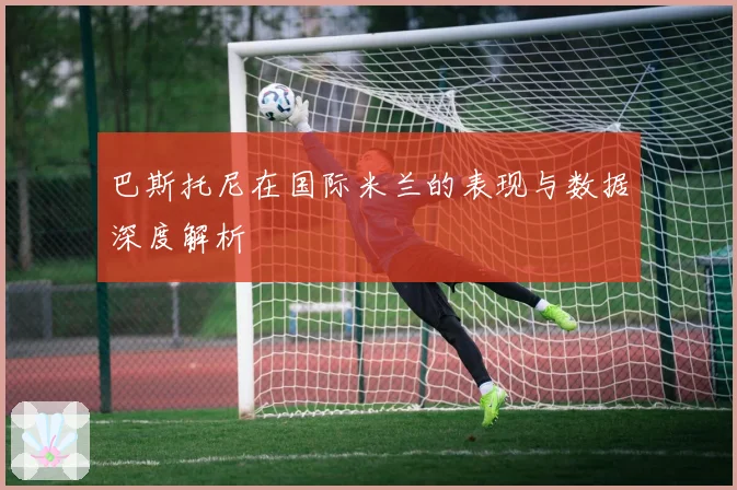 巴斯托尼在国际米兰的表现与数据深度解析