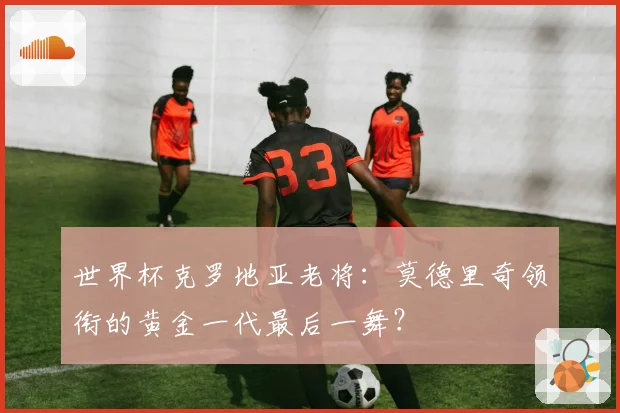 世界杯克罗地亚老将：莫德里奇领衔的黄金一代最后一舞？