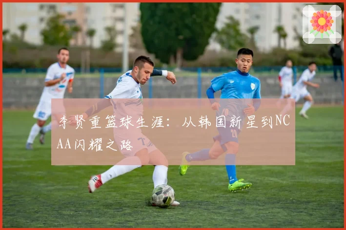李贤重篮球生涯：从韩国新星到NCAA闪耀之路
