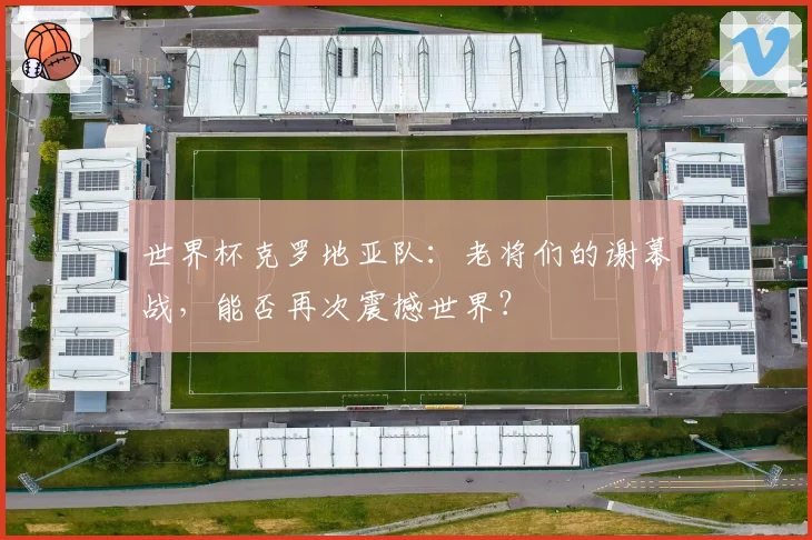 世界杯克罗地亚队：老将们的谢幕战，能否再次震撼世界？