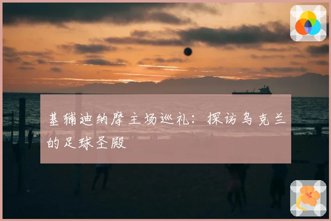基辅迪纳摩主场巡礼：探访乌克兰的足球圣殿