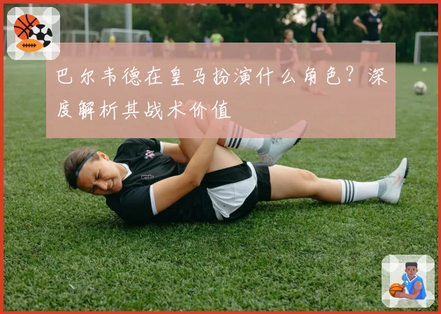 巴尔韦德在皇马扮演什么角色？深度解析其战术价值