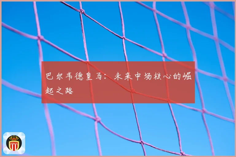 巴尔韦德皇马:未来中场核心的崛起之路